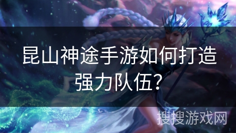 昆山神途手游如何打造强力队伍? 昆山神途手游如何打造强力队伍?