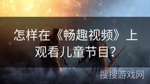 怎样在《畅趣视频》上观看儿童节目？