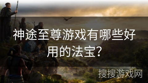 神途至尊游戏有哪些好用的法宝？