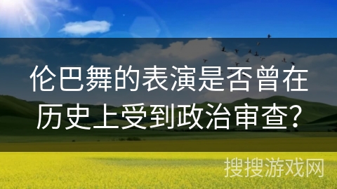 伦巴舞的表演是否曾在历史上受到政治审查？