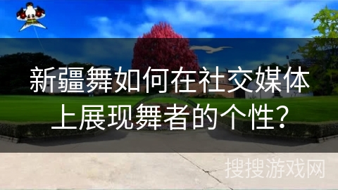 新疆舞如何在社交媒体上展现舞者的个性？