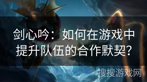 剑心吟：如何在游戏中提升队伍的合作默契？
