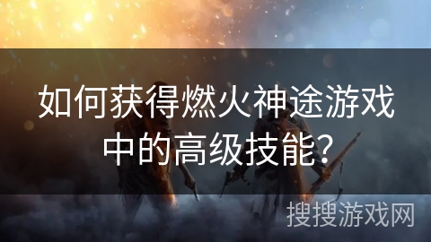 如何获得燃火神途游戏中的高级技能？