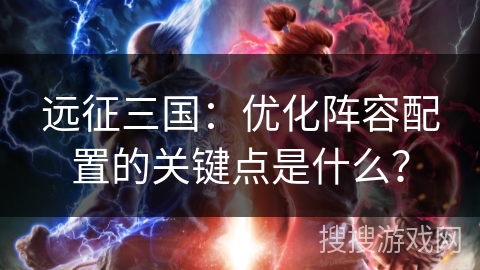 远征三国：优化阵容配置的关键点是什么？