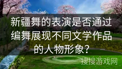 新疆舞的表演是否通过编舞展现不同文学作品的人物形象？
