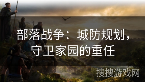 部落战争：城防规划，守卫家园的重任