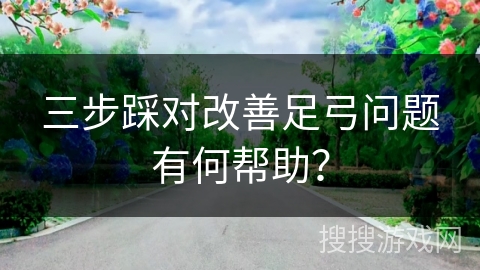三步踩对改善足弓问题有何帮助? 三步踩对改善足弓问题有何帮助?