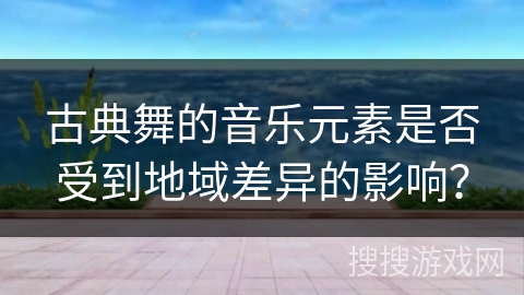 古典舞的音乐元素是否受到地域差异的影响？