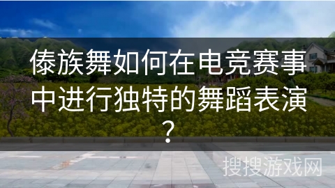 傣族舞如何在电竞赛事中进行独特的舞蹈表演？