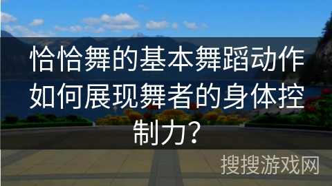 恰恰舞的基本舞蹈动作如何展现舞者的身体控制力? 恰恰舞的基本舞蹈动作如何展现舞者的身体控制力?