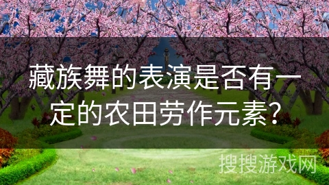 藏族舞的表演是否有一定的农田劳作元素? 藏族舞的表演是否有一定的农田劳作元素?