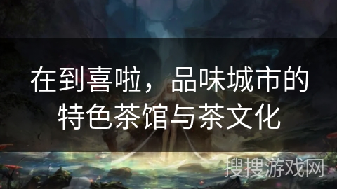 在到喜啦，品味城市的特色茶馆与茶文化