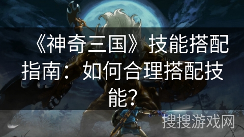 《神奇三国》技能搭配指南:如何合理搭配技能? 《神奇三国》技能搭配指南:如何合理搭配技能?