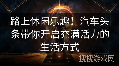 路上休闲乐趣！汽车头条带你开启充满活力的生活方式
