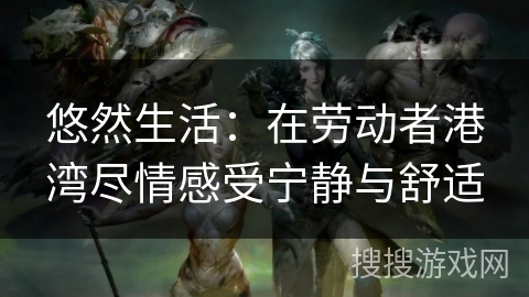 悠然生活：在劳动者港湾尽情感受宁静与舒适