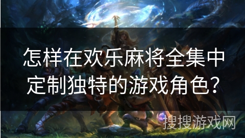 怎样在欢乐麻将全集中定制独特的游戏角色？