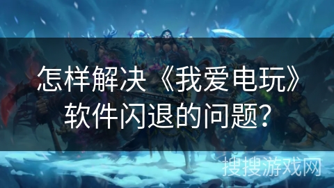 怎样解决《我爱电玩》软件闪退的问题？