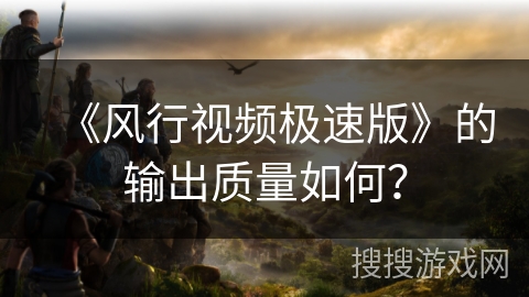 《风行视频极速版》的输出质量如何？