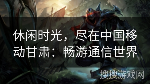 休闲时光，尽在中国移动甘肃：畅游通信世界