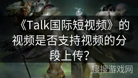 《Talk国际短视频》的视频是否支持视频的分段上传？