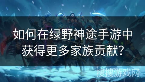 如何在绿野神途手游中获得更多家族贡献？