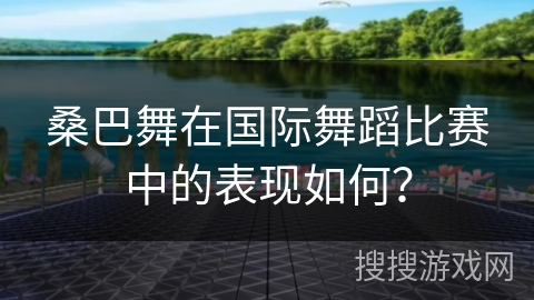 桑巴舞在国际舞蹈比赛中的表现如何？