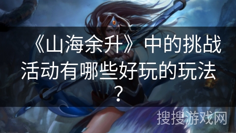 《山海余升》中的挑战活动有哪些好玩的玩法？