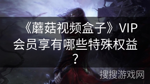 《蘑菇视频盒子》VIP会员享有哪些特殊权益？