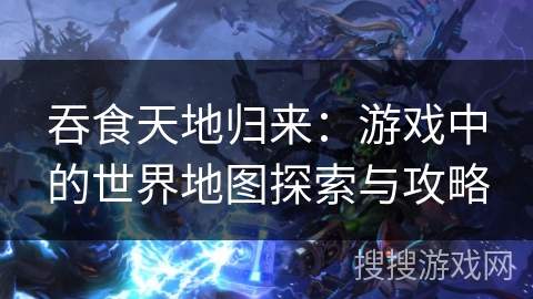 吞食天地归来：游戏中的世界地图探索与攻略