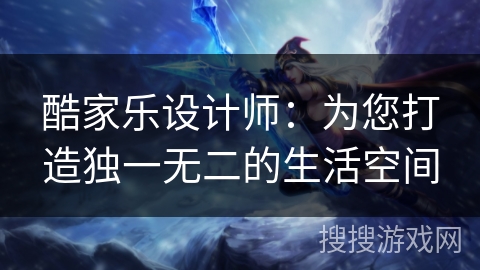 酷家乐设计师：为您打造独一无二的生活空间