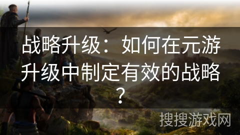 战略升级：如何在元游升级中制定有效的战略？