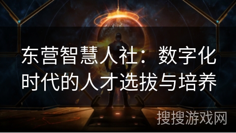 东营智慧人社：数字化时代的人才选拔与培养
