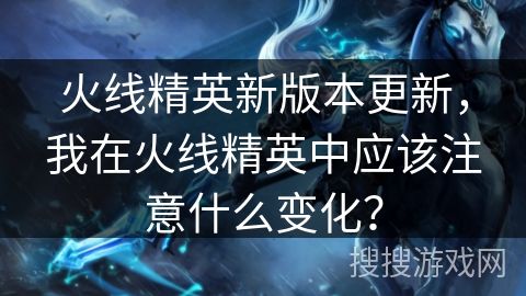火线精英新版本更新，我在火线精英中应该注意什么变化？