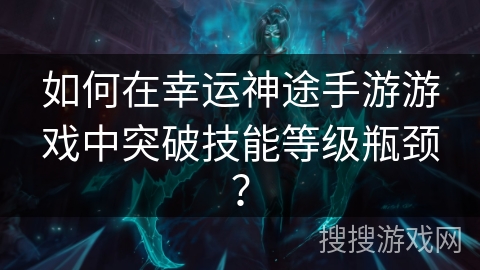 如何在幸运神途手游游戏中突破技能等级瓶颈? 如何在幸运神途手游游戏中突破技能等级瓶颈?