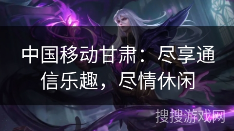 中国移动甘肃：尽享通信乐趣，尽情休闲