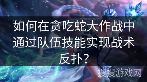 如何在贪吃蛇大作战中通过队伍技能实现战术反扑？