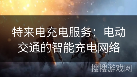 特来电充电服务：电动交通的智能充电网络
