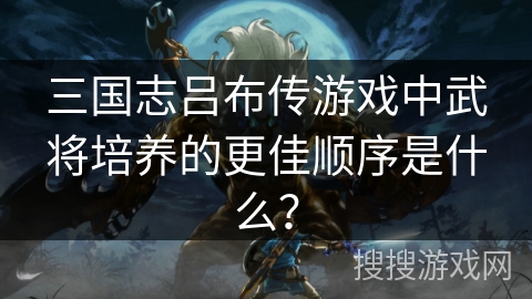 三国志吕布传游戏中武将培养的更佳顺序是什么？