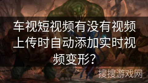 车视短视频有没有视频上传时自动添加实时视频变形? 车视短视频有没有视频上传时自动添加实时视频变形?