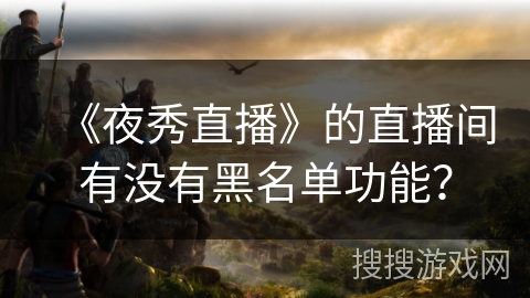 《夜秀直播》的直播间有没有黑名单功能? 《夜秀直播》的直播间有没有黑名单功能?