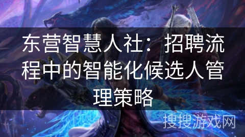 东营智慧人社:招聘流程中的智能化候选人管理策略 东营智慧人社:招聘流程中的智能化候选人管理策略