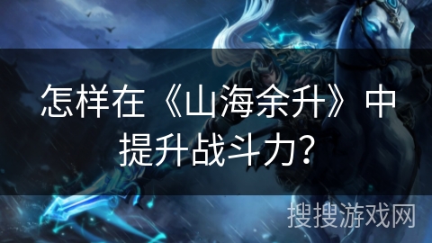 怎样在《山海余升》中提升战斗力？