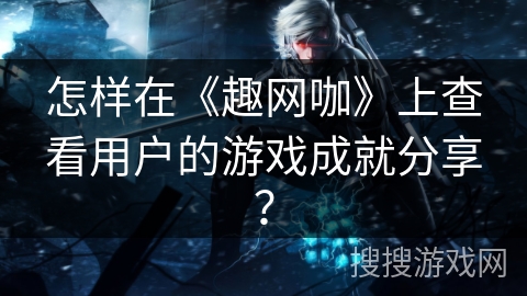 怎样在《趣网咖》上查看用户的游戏成就分享? 怎样在《趣网咖》上查看用户的游戏成就分享?