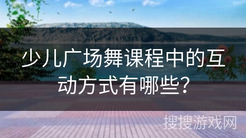 少儿广场舞课程中的互动方式有哪些？