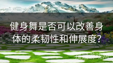 健身舞是否可以改善身体的柔韧性和伸展度？