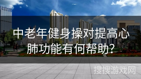 中老年健身操对提高心肺功能有何帮助？