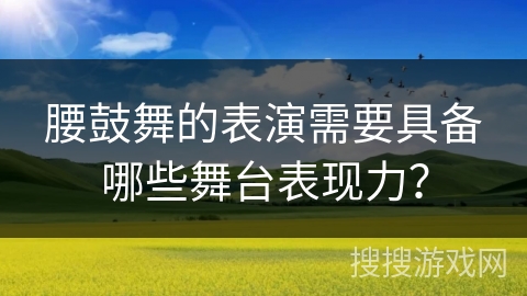 腰鼓舞的表演需要具备哪些舞台表现力？