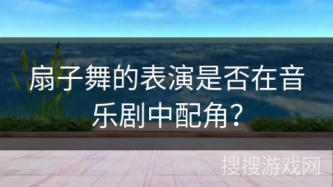 扇子舞的表演是否在音乐剧中配角？