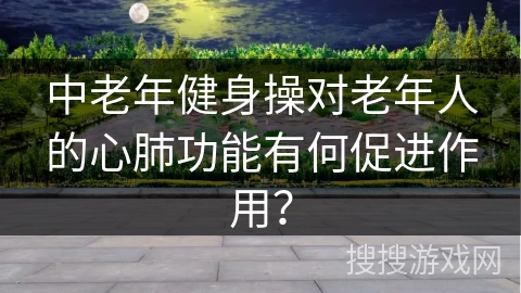 中老年健身操对老年人的心肺功能有何促进作用？