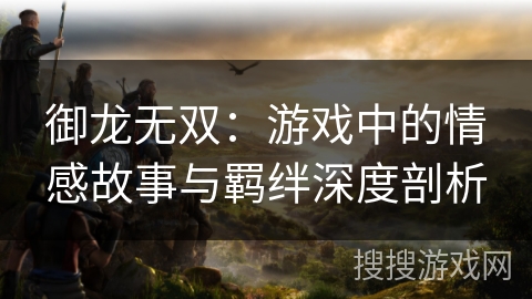 御龙无双：游戏中的情感故事与羁绊深度剖析